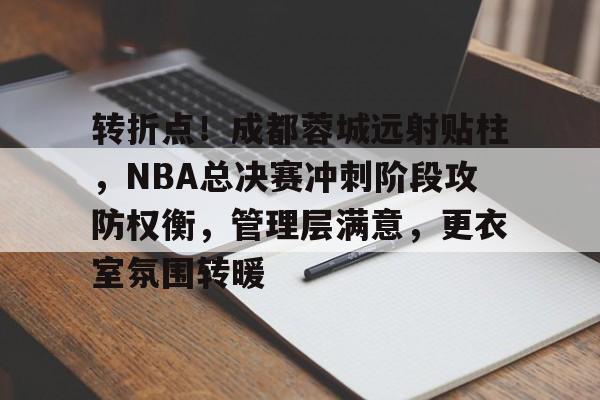 欧博登录-转折点！成都蓉城远射贴柱，NBA总决赛冲刺阶段攻防权衡，管理层满意，更衣室氛围转暖(20222023cba决赛第四场录像回放)