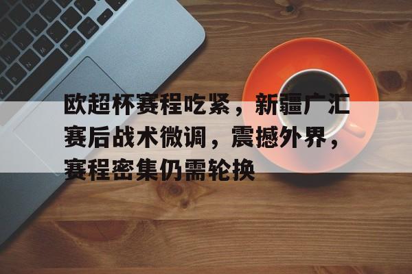 欧博注册-关于欧超杯赛程吃紧，新疆广汇赛后战术微调，震撼外界，赛程密集仍需轮换的信息